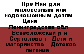 Пре-Нан для маловесным или недоношенным детям › Цена ­ 1 200 - Ленинградская обл., Всеволожский р-н, Сертолово г. Дети и материнство » Детское питание   